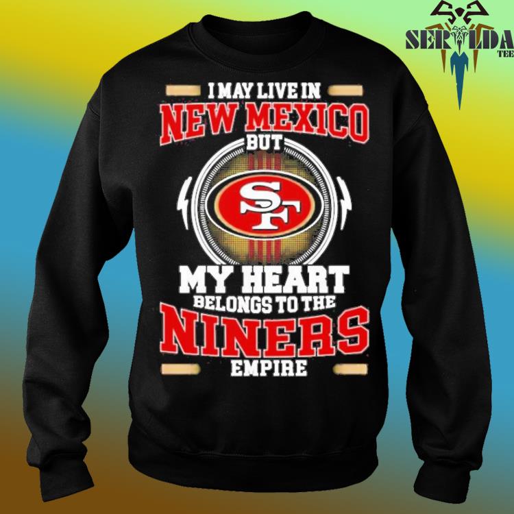 San Francisco 49ers I May Live In New Mexico But My Heart Belongs To The  Niners Empire shirt, hoodie, sweater, long sleeve and tank top