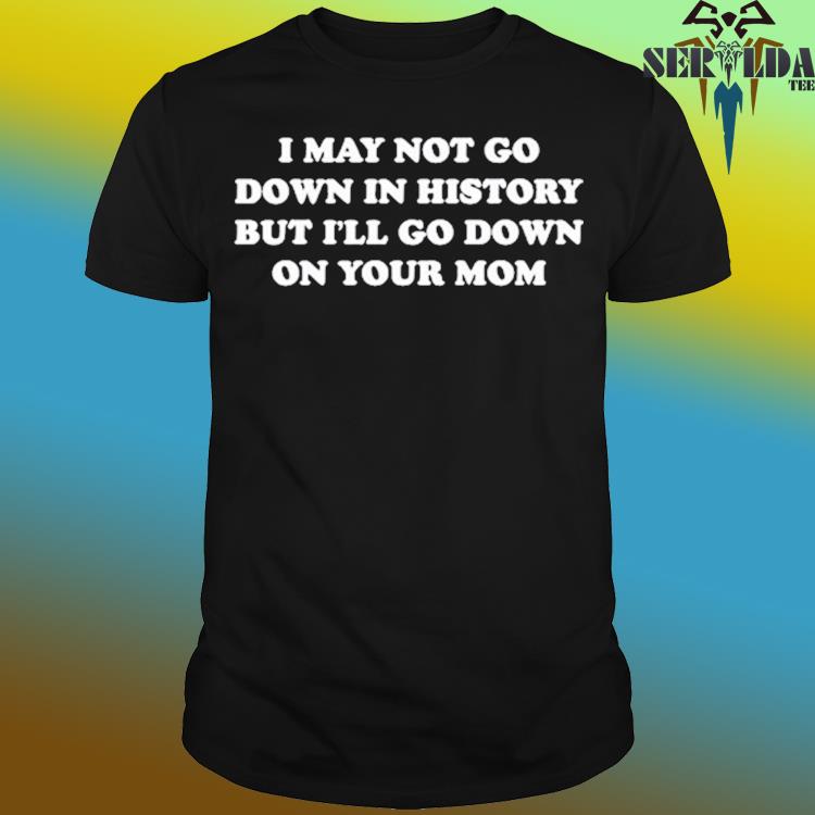 Official I may not go down in history but I'll go down on your mom shirt